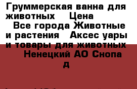 Груммерская ванна для животных. › Цена ­ 25 000 - Все города Животные и растения » Аксесcуары и товары для животных   . Ненецкий АО,Снопа д.